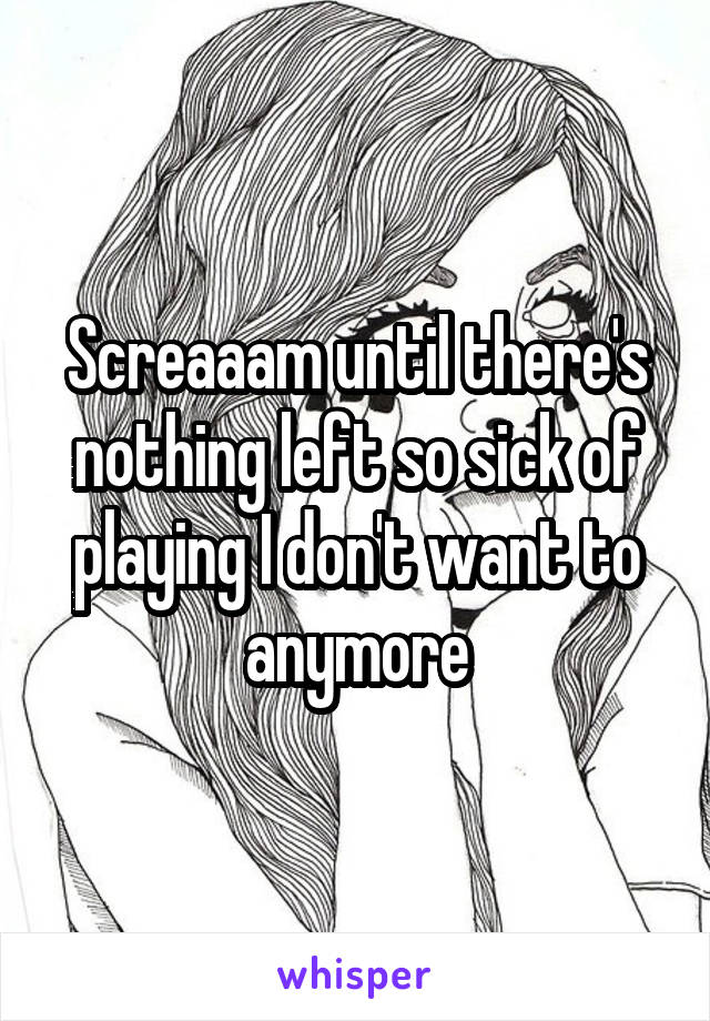 Screaaam until there's nothing left so sick of playing I don't want to anymore