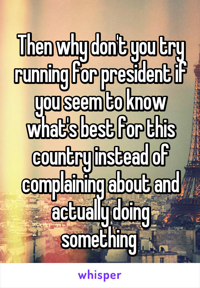 Then why don't you try running for president if you seem to know what's best for this country instead of complaining about and actually doing something 