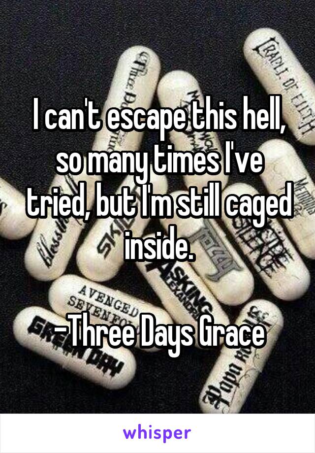 I can't escape this hell, so many times I've tried, but I'm still caged inside.

-Three Days Grace