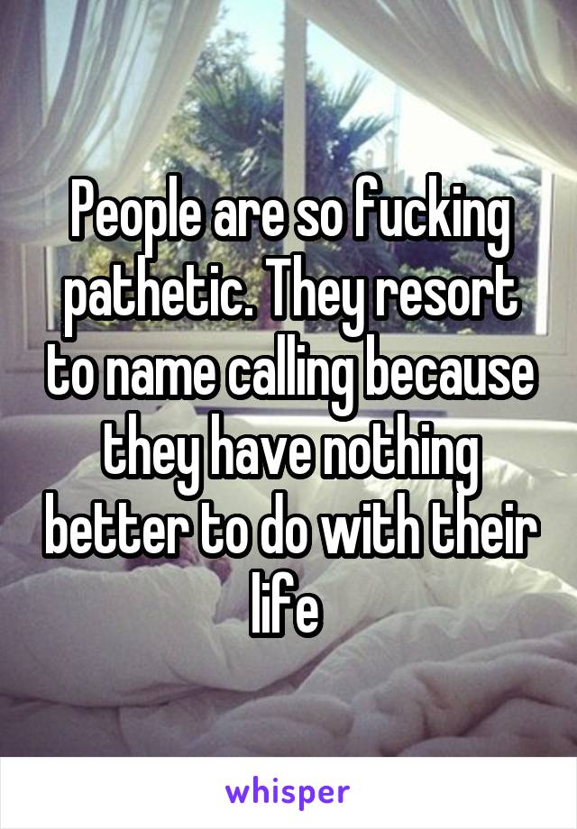 People are so fucking pathetic. They resort to name calling because they have nothing better to do with their life 