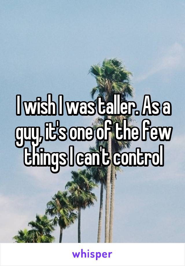 I wish I was taller. As a guy, it's one of the few things I can't control