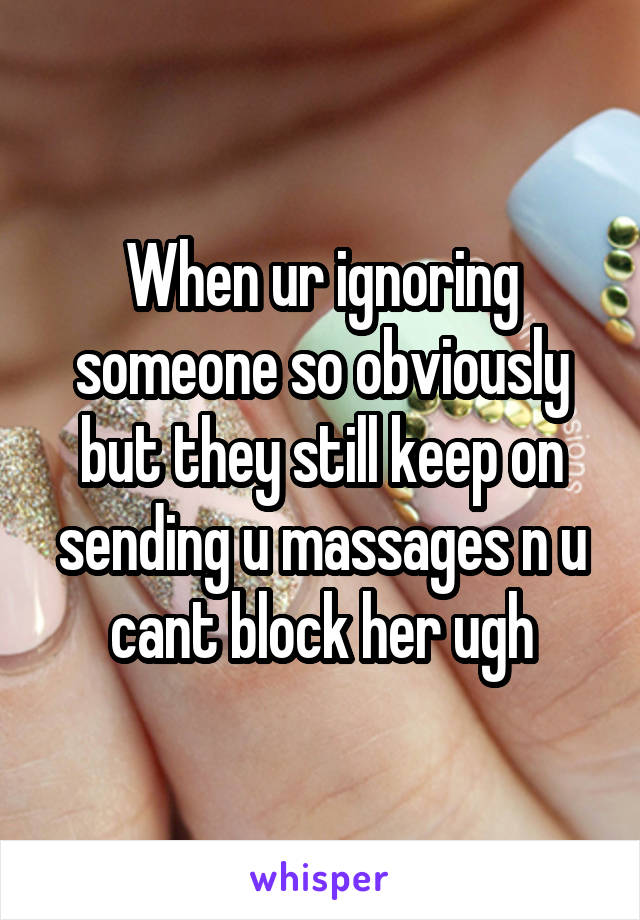 When ur ignoring someone so obviously but they still keep on sending u massages n u cant block her ugh