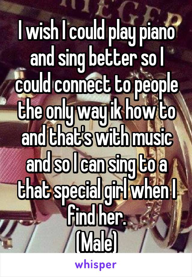 I wish I could play piano and sing better so I could connect to people the only way ik how to and that's with music and so I can sing to a that special girl when I find her.
(Male)