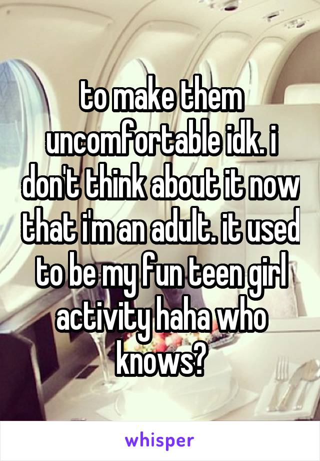 to make them uncomfortable idk. i don't think about it now that i'm an adult. it used to be my fun teen girl activity haha who knows?