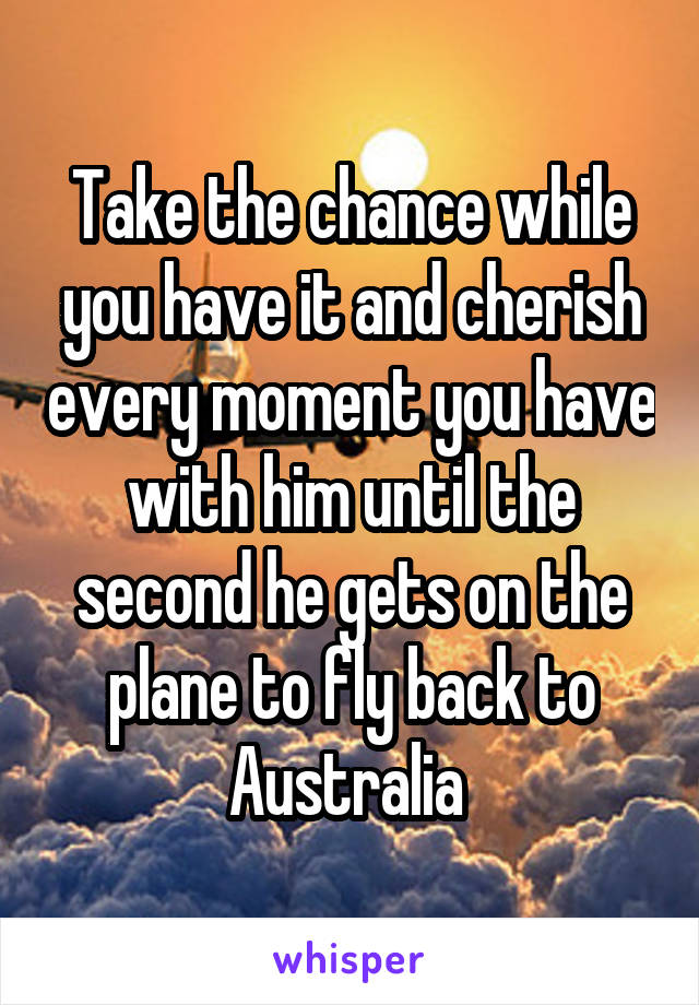 Take the chance while you have it and cherish every moment you have with him until the second he gets on the plane to fly back to Australia 