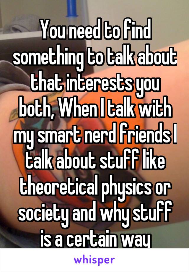 You need to find something to talk about that interests you both, When I talk with my smart nerd friends I talk about stuff like theoretical physics or society and why stuff is a certain way