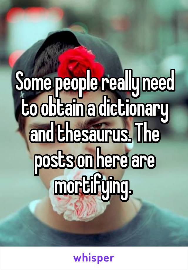 Some people really need to obtain a dictionary and thesaurus. The posts on here are mortifying. 