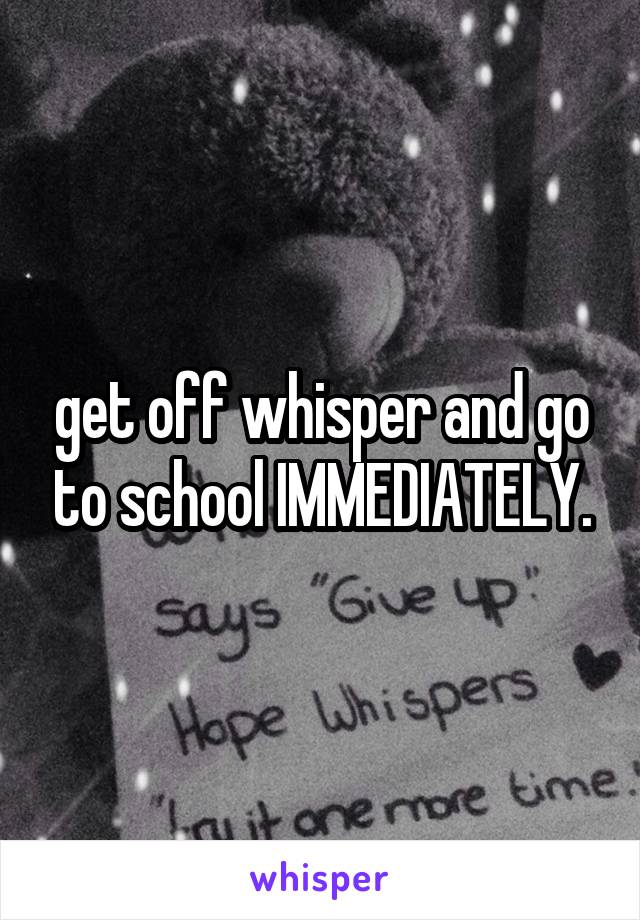 get off whisper and go to school IMMEDIATELY.