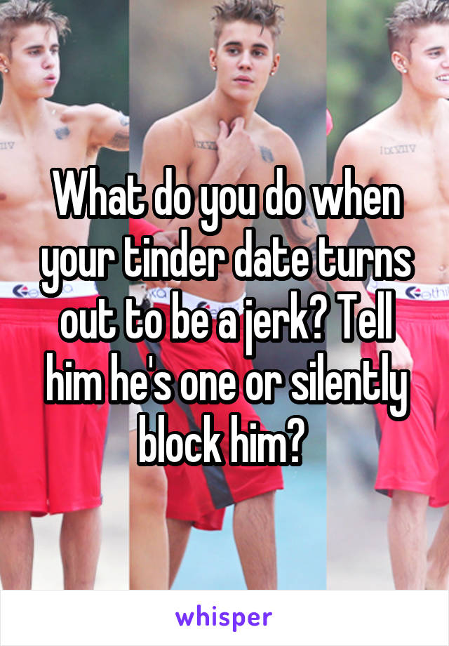 What do you do when your tinder date turns out to be a jerk? Tell him he's one or silently block him? 