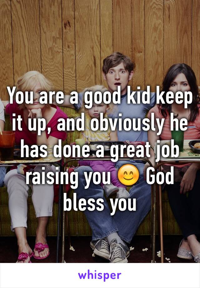 You are a good kid keep it up, and obviously he has done a great job raising you 😊 God bless you 