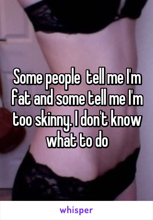 Some people  tell me I'm fat and some tell me I'm too skinny. I don't know what to do