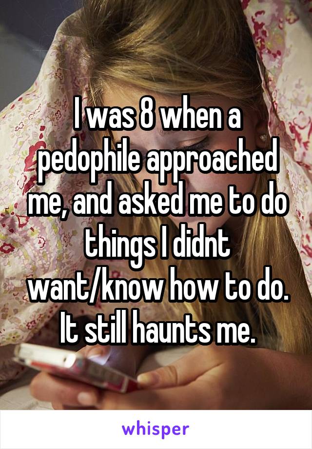 I was 8 when a pedophile approached me, and asked me to do things I didnt want/know how to do. It still haunts me.