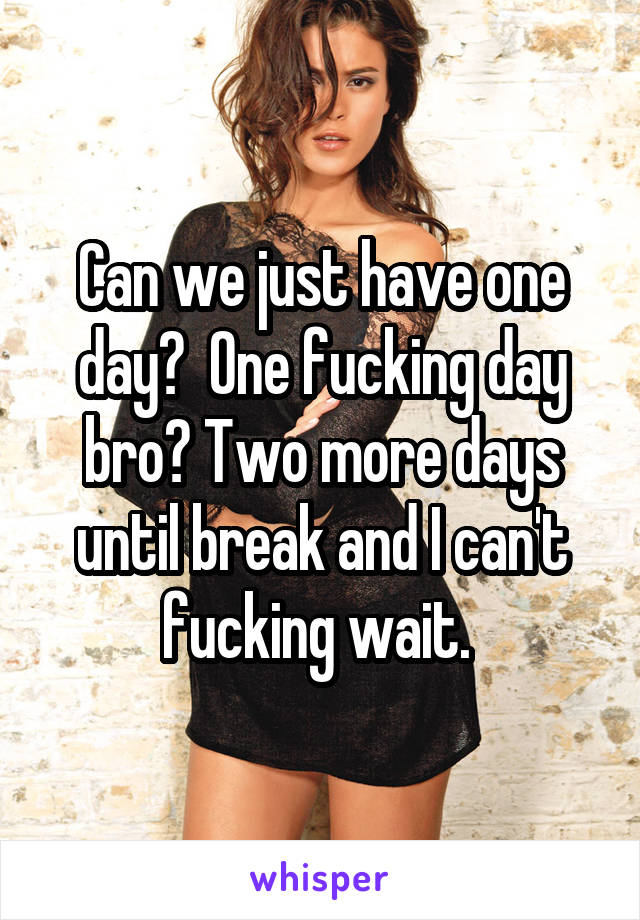 Can we just have one day?  One fucking day bro? Two more days until break and I can't fucking wait. 