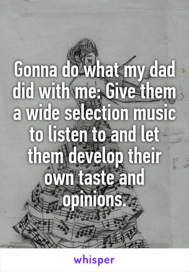 Gonna do what my dad did with me: Give them a wide selection music to listen to and let them develop their own taste and opinions.