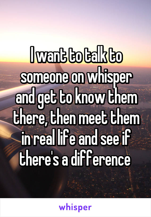 I want to talk to someone on whisper and get to know them there, then meet them in real life and see if there's a difference 