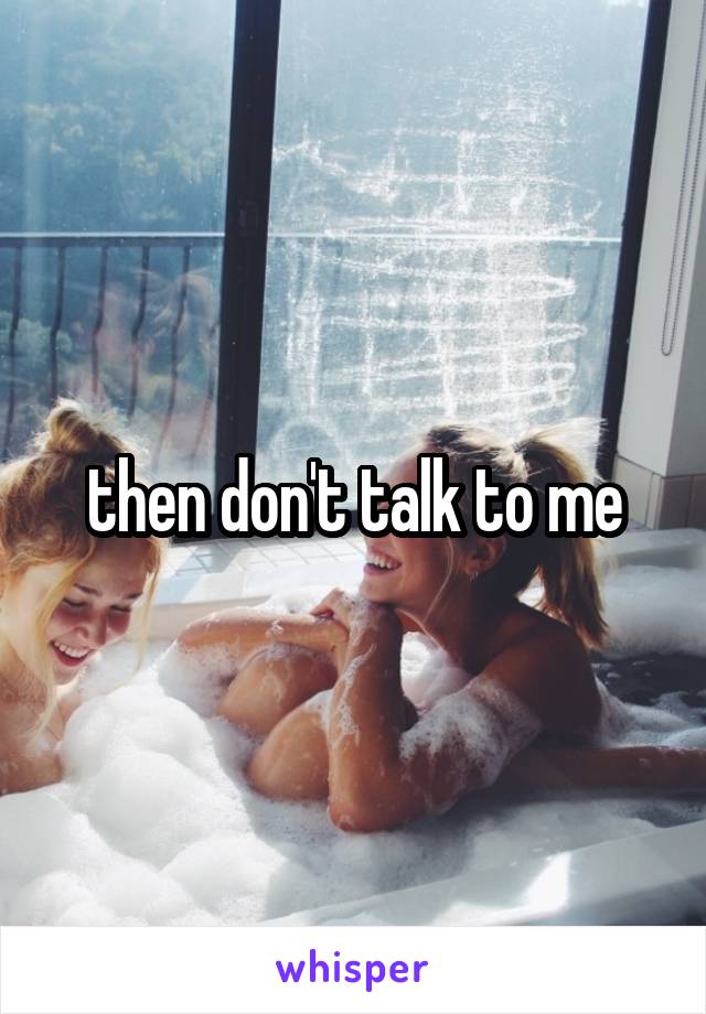 then don't talk to me