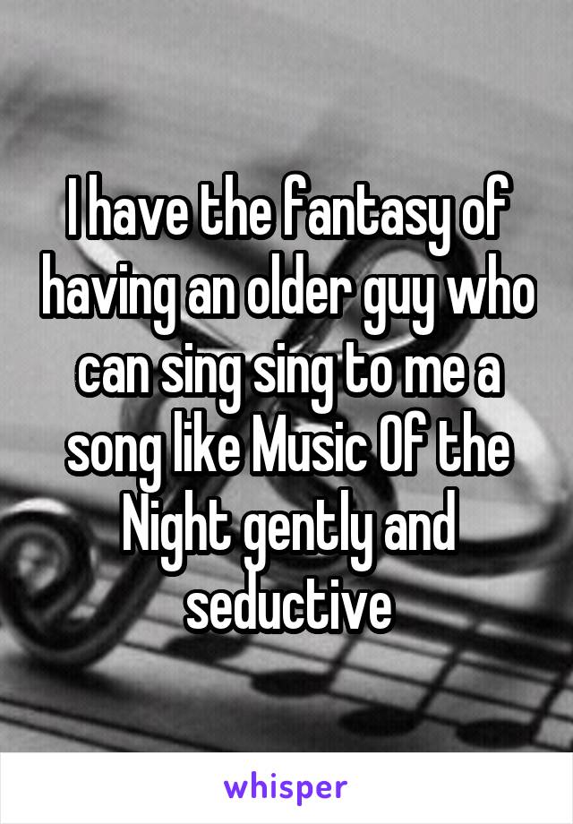 I have the fantasy of having an older guy who can sing sing to me a song like Music Of the Night gently and seductive