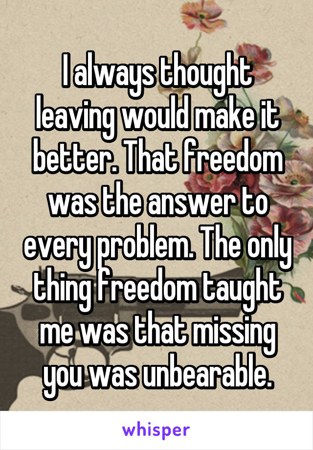 I always thought leaving would make it better. That freedom was the answer to every problem. The only thing freedom taught me was that missing you was unbearable.