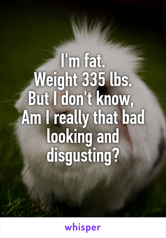 I'm fat.
Weight 335 lbs.
But I don't know, 
Am I really that bad looking and disgusting?
