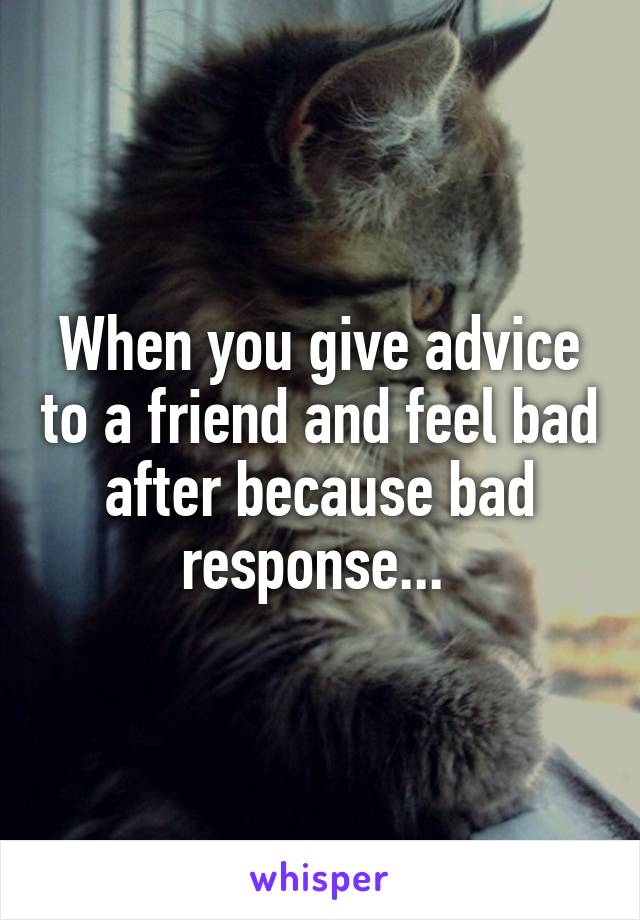 When you give advice to a friend and feel bad after because bad response... 