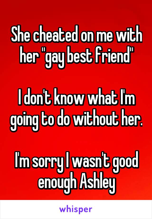 She cheated on me with her "gay best friend"

I don't know what I'm going to do without her.

I'm sorry I wasn't good enough Ashley