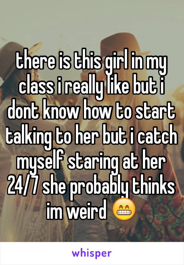 there is this girl in my class i really like but i dont know how to start talking to her but i catch myself staring at her 24/7 she probably thinks im weird 😁