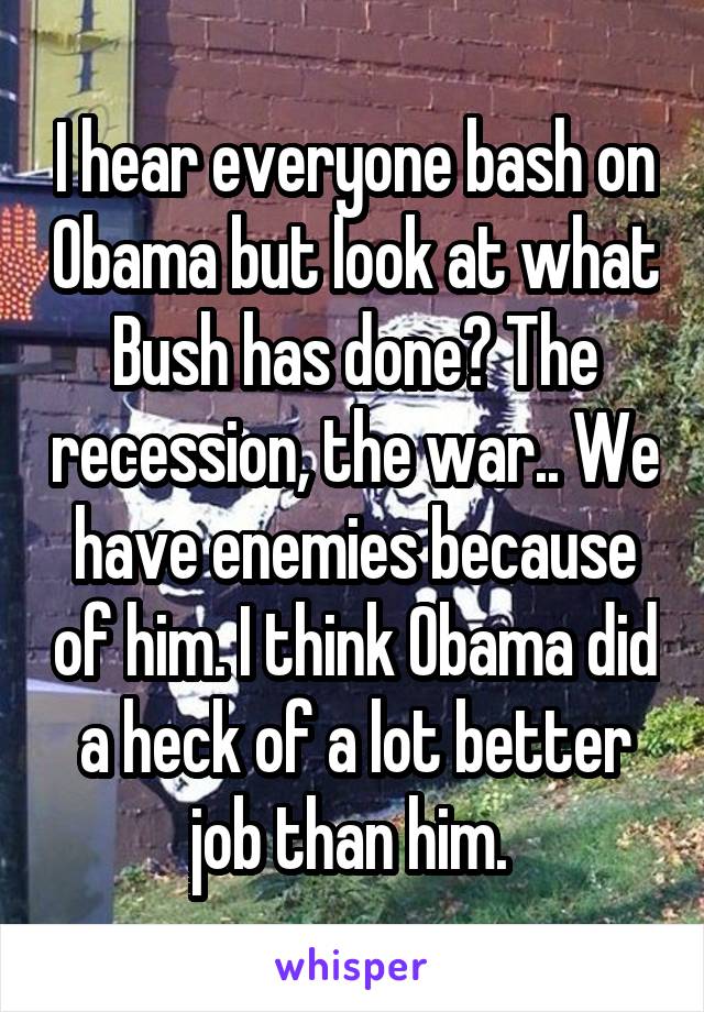 I hear everyone bash on Obama but look at what Bush has done? The recession, the war.. We have enemies because of him. I think Obama did a heck of a lot better job than him. 