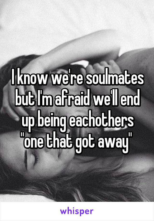 I know we're soulmates but I'm afraid we'll end up being eachothers "one that got away" 