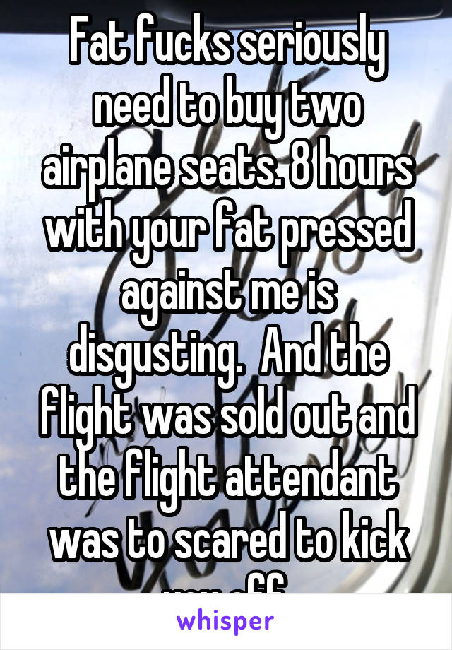 Fat fucks seriously need to buy two airplane seats. 8 hours with your fat pressed against me is disgusting.  And the flight was sold out and the flight attendant was to scared to kick you off.