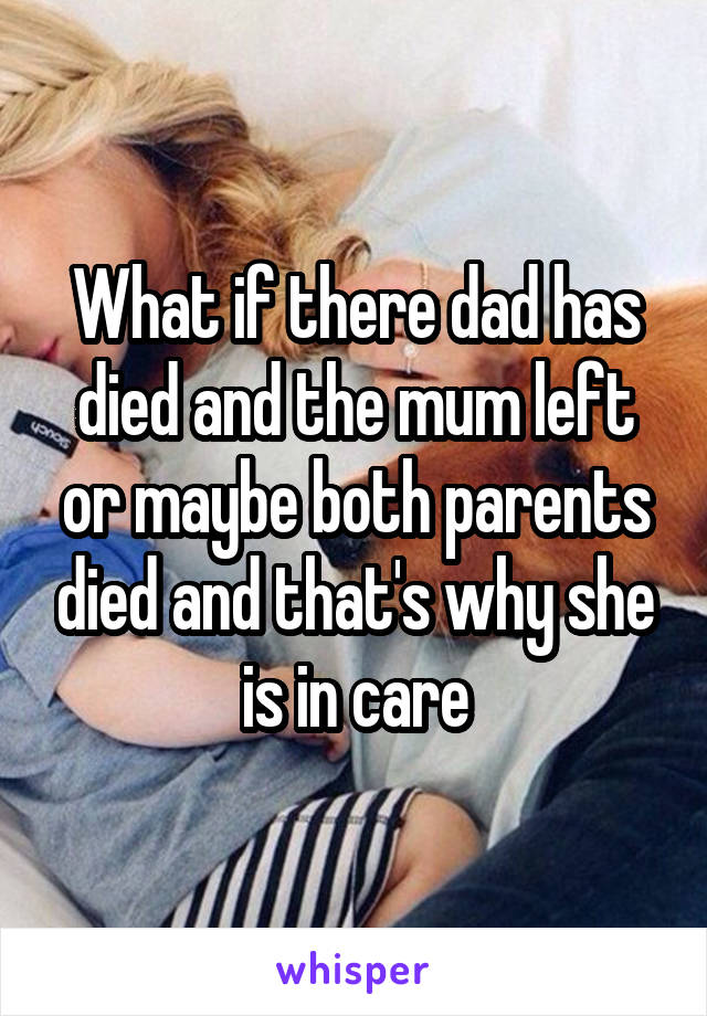 What if there dad has died and the mum left or maybe both parents died and that's why she is in care