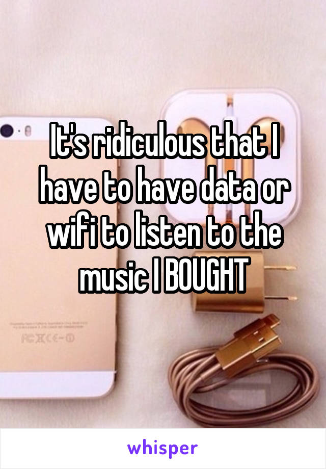 It's ridiculous that I have to have data or wifi to listen to the music I BOUGHT
 