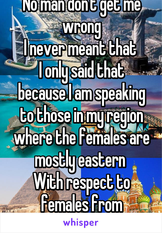 No man don't get me wrong
I never meant that 
I only said that because I am speaking to those in my region where the females are mostly eastern 
With respect to females from anywhere