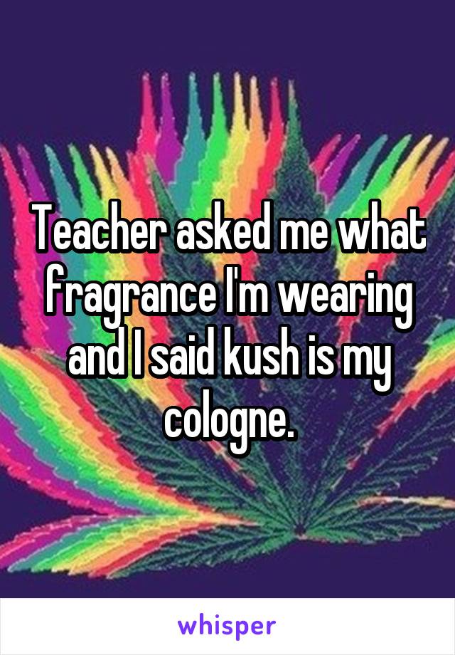 Teacher asked me what fragrance I'm wearing and I said kush is my cologne.