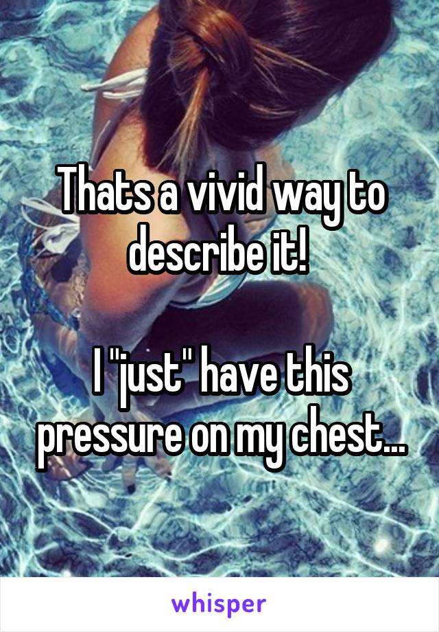 Thats a vivid way to describe it! 

I "just" have this pressure on my chest...