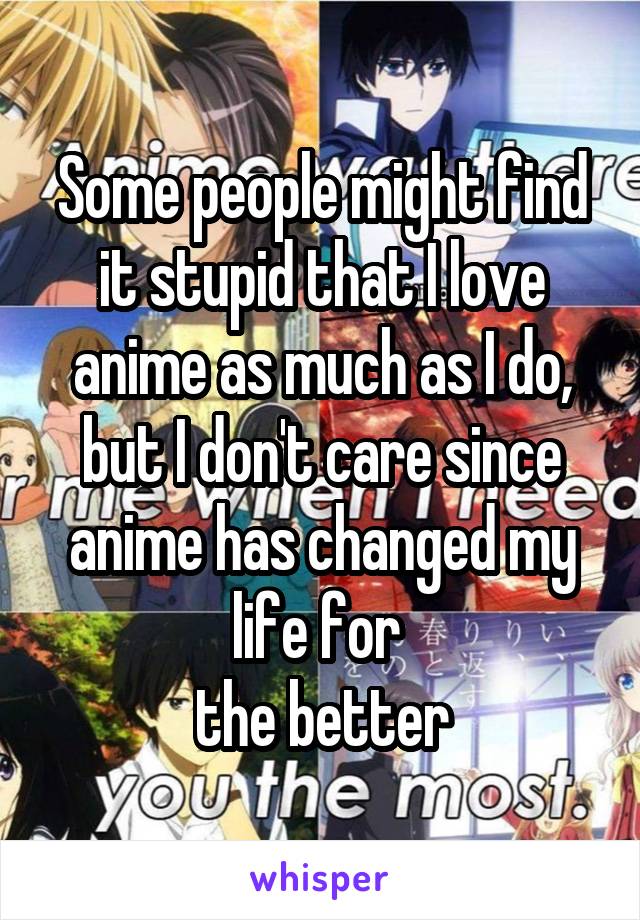 Some people might find it stupid that I love anime as much as I do, but I don't care since anime has changed my life for 
the better