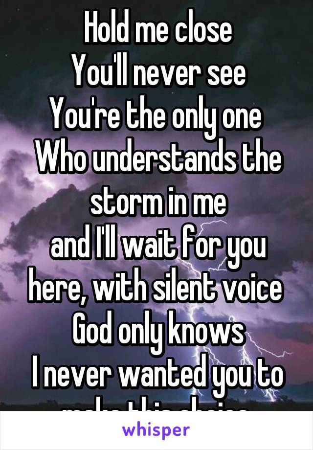 Hold me close
You'll never see
You're the only one 
Who understands the storm in me
and I'll wait for you here, with silent voice 
God only knows
I never wanted you to make this choice.