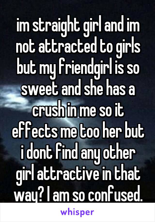 im straight girl and im not attracted to girls but my friendgirl is so sweet and she has a crush in me so it effects me too her but i dont find any other girl attractive in that way? I am so confused.