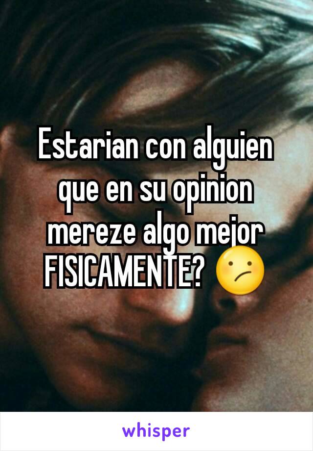 Estarian con alguien que en su opinion mereze algo mejor FISICAMENTE? 😕