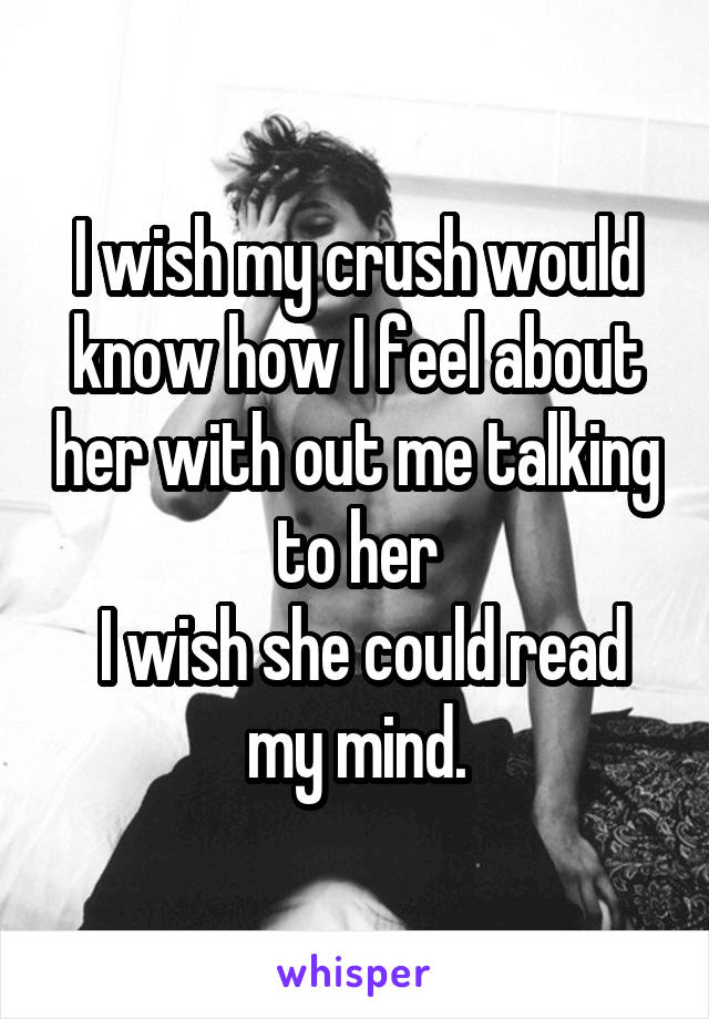 I wish my crush would know how I feel about her with out me talking to her
 I wish she could read my mind.