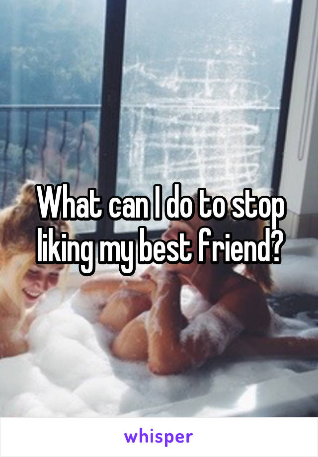 What can I do to stop liking my best friend?