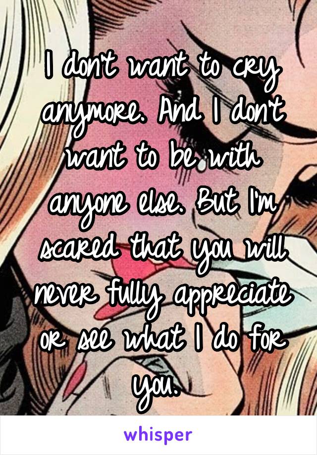 I don't want to cry anymore. And I don't want to be with anyone else. But I'm scared that you will never fully appreciate or see what I do for you. 