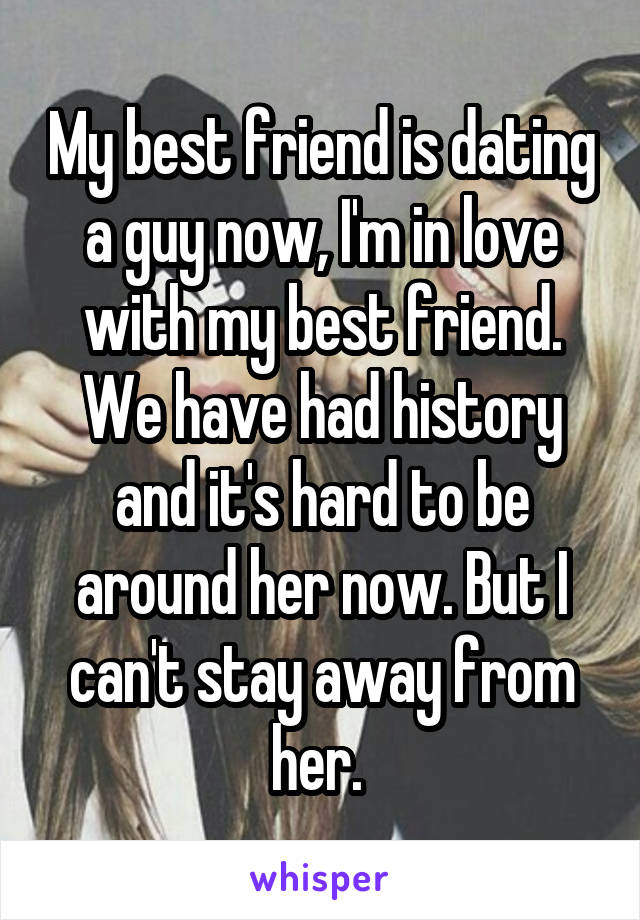 My best friend is dating a guy now, I'm in love with my best friend. We have had history and it's hard to be around her now. But I can't stay away from her. 