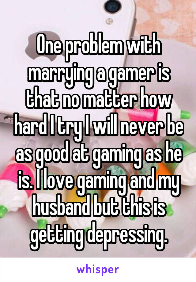 One problem with marrying a gamer is that no matter how hard I try I will never be as good at gaming as he is. I love gaming and my husband but this is getting depressing.