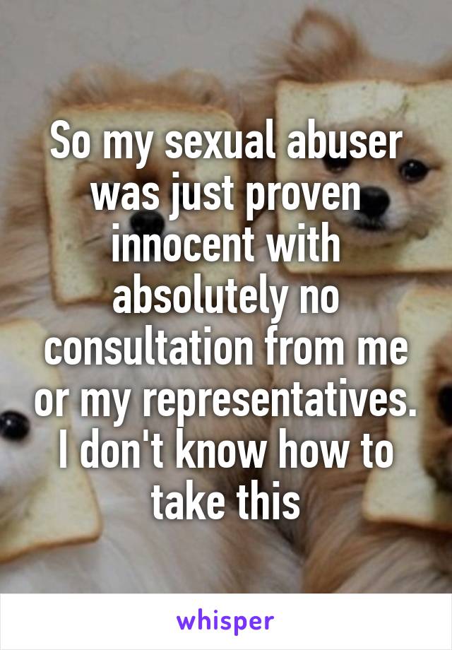 So my sexual abuser was just proven innocent with absolutely no consultation from me or my representatives. I don't know how to take this