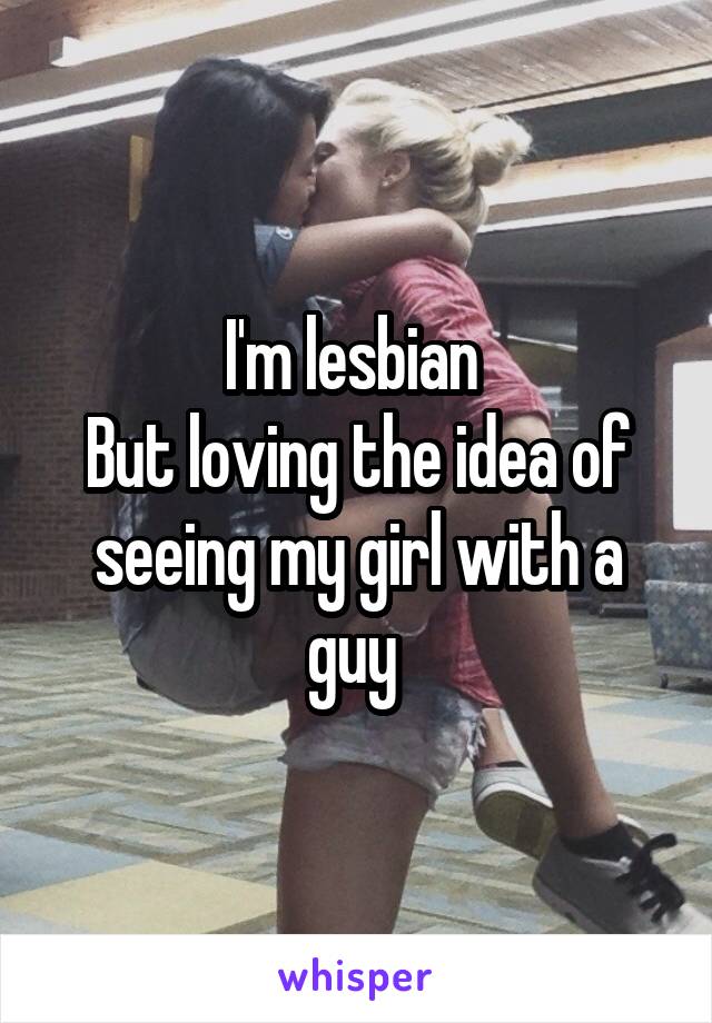 I'm lesbian 
But loving the idea of seeing my girl with a guy 