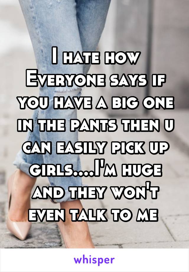 I hate how Everyone says if you have a big one in the pants then u can easily pick up girls....I'm huge and they won't even talk to me 