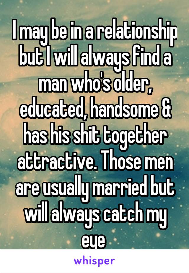 I may be in a relationship but I will always find a man who's older, educated, handsome & has his shit together attractive. Those men are usually married but will always catch my eye 