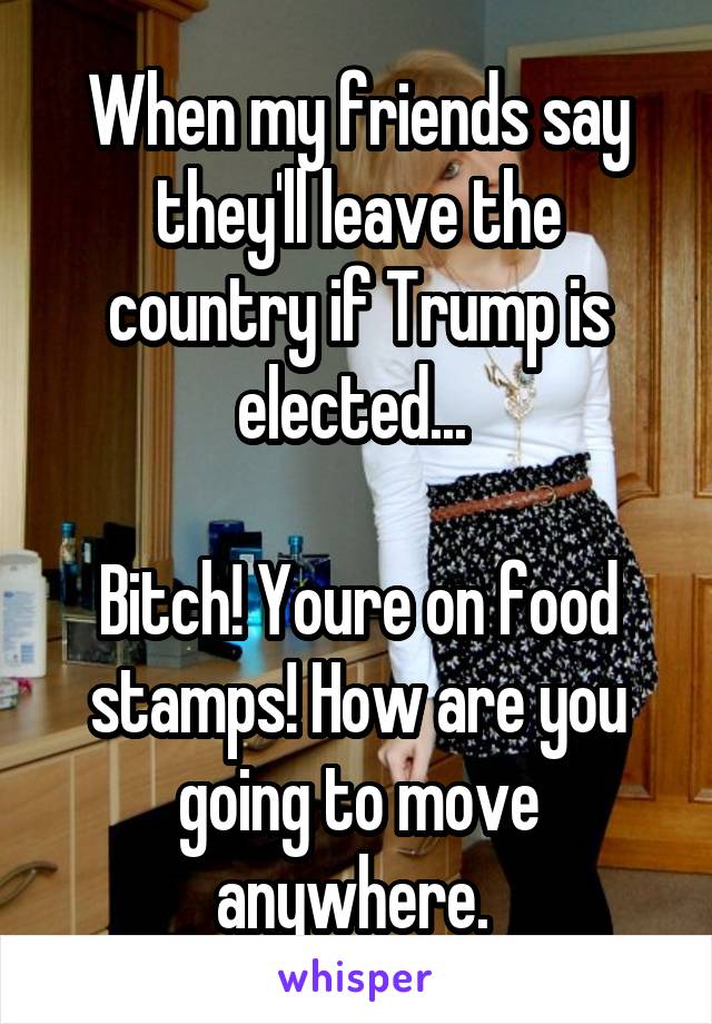 When my friends say they'll leave the country if Trump is elected... 

Bitch! Youre on food stamps! How are you going to move anywhere. 