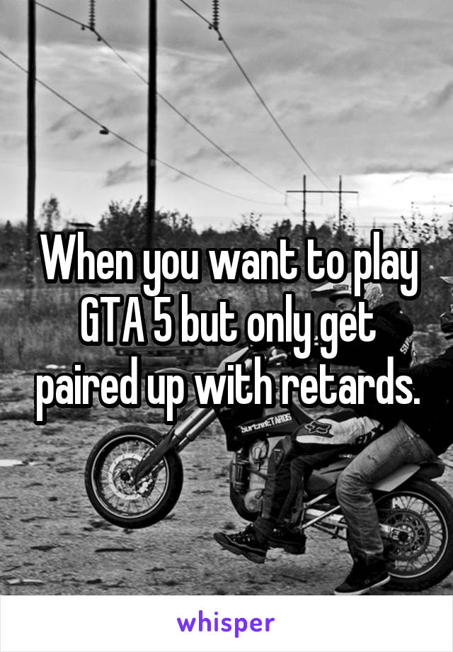 When you want to play GTA 5 but only get paired up with retards.