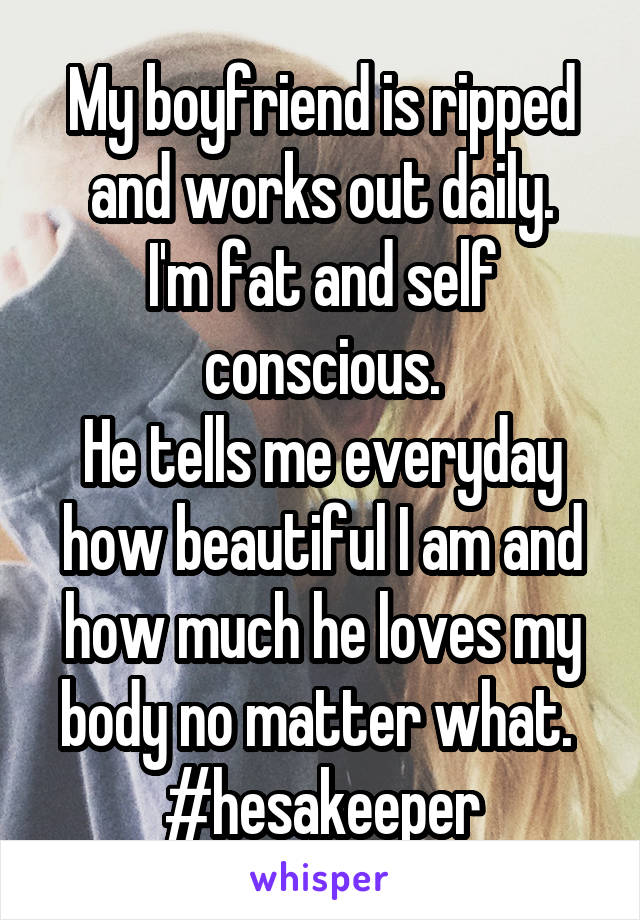 My boyfriend is ripped and works out daily.
I'm fat and self conscious.
He tells me everyday how beautiful I am and how much he loves my body no matter what. 
#hesakeeper